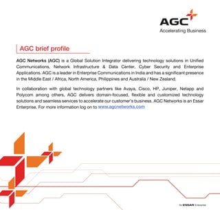 www.agcnetworks.com
AGC brief profile
AGC Networks (AGC) is a Global Solution Integrator delivering technology solutions in Unified
Communications, Network Infrastructure & Data Center, Cyber Security and Enterprise
Applications. AGC is a leader in Enterprise Communications in India and has a significant presence
in the Middle East / Africa, North America, Philippines and Australia / New Zealand.
In collaboration with global technology partners like Avaya, Cisco, HP, Juniper, Netapp and
Polycom among others, AGC delivers domain-focused, flexible and customized technology
solutions and seamless services to accelerate our customer’s business. AGC Networks is an Essar
Enterprise. For more information log on to
 