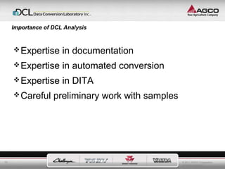 © 2011 AGCO Corporation 
All rights reserved. 
10 
Importance of DCL Analysis 
Expertise in documentation 
Expertise in automated conversion 
Expertise in DITA 
Careful preliminary work with samples 
 
