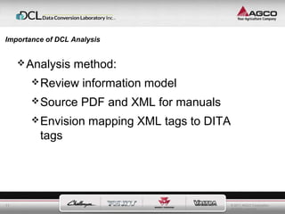 © 2011 AGCO Corporation 
All rights reserved. 
Importance of DCL Analysis 
11 
Analysis method: 
Review information model 
Source PDF and XML for manuals 
Envision mapping XML tags to DITA 
tags 
 