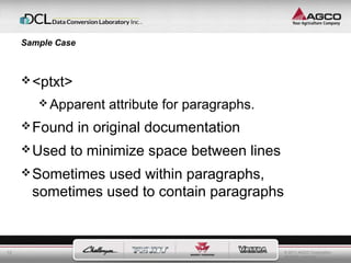 © 2011 AGCO Corporation 
All rights reserved. 
12 
Sample Case 
<ptxt> 
Apparent attribute for paragraphs. 
Found in original documentation 
Used to minimize space between lines 
Sometimes used within paragraphs, 
sometimes used to contain paragraphs 
 