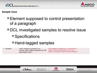 © 2011 AGCO Corporation 
All rights reserved. 
Sample Case 
14 
Element supposed to control presentation 
of a paragraph 
DCL investigated samples to resolve issue 
Specifications 
Hand-tagged samples 
1. Pa ragraph <para> wrapper is converted to <p> 
Source <ptxt> will be captured as <ph 
outputclass=“ptxt”> 
The paragraph formatting of <p> corresponds to 
<para>. If we convert all <ptxt> to <ph>, we 
preserve rendering of space between paragraphs. 
 