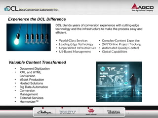 3 
Experience the DCL Difference 
DCL blends years of conversion experience with cutting-edge 
technology and the infrastructure to make the process easy and 
efficient. 
Valuable Content Transformed 
• Document Digitization 
• XML and HTML 
Conversion 
• eBook Production 
• Hosted Solutions 
• Big Data Automation 
• Conversion 
Management 
• Editorial Services 
• Harmonizer™ 
 
