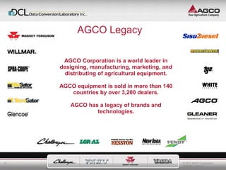 © 2011 AGCO Corporation 
All rights reserved. 
5 
AGCO Legacy 
AGCO Corporation is a world leader in 
designing, manufacturing, marketing, and 
distributing of agricultural equipment. 
AGCO equipment is sold in more than 140 
countries by over 3,200 dealers. 
AGCO has a legacy of brands and 
technologies. 
 