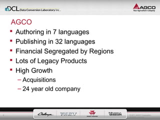 © 2011 AGCO Corporation 
All rights reserved. 
6 
AGCO 
 Authoring in 7 languages 
 Publishing in 32 languages 
 Financial Segregated by Regions 
 Lots of Legacy Products 
 High Growth 
– Acquisitions 
– 24 year old company 
 