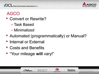 © 2011 AGCO Corporation 
All rights reserved. 
7 
AGCO 
 Convert or Rewrite? 
– Task Based 
– Minimalized 
 Automated (programmatically) or Manual? 
 Internal or External 
 Costs and Benefits 
 “Your mileage will vary!” 
 