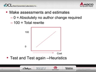 © 2011 AGCO Corporation 
All rights reserved. 
8 
 Make assessments and estimates 
– 0 = Absolutely no author change required 
– 100 = Total rewrite 
100 
0 
Cost 
 Test and Test again --Heuristics 
 