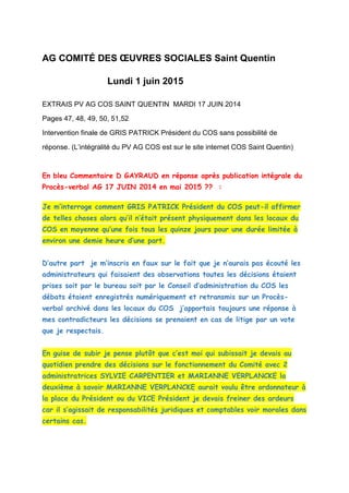 AG COMITÉ DES ŒUVRES SOCIALES Saint Quentin
Lundi 1 juin 2015
EXTRAIS PV AG COS SAINT QUENTIN MARDI 17 JUIN 2014
Pages 47, 48, 49, 50, 51,52
Intervention finale de GRIS PATRICK Président du COS sans possibilité de
réponse. (L’intégralité du PV AG COS est sur le site internet COS Saint Quentin)
En bleu Commentaire D GAYRAUD en réponse après publication intégrale du
Procès-verbal AG 17 JUIN 2014 en mai 2015 ?? :
Je m’interroge comment GRIS PATRICK Président du COS peut-il affirmer
de telles choses alors qu’il n’était présent physiquement dans les locaux du
COS en moyenne qu’une fois tous les quinze jours pour une durée limitée à
environ une demie heure d’une part.
D’autre part je m’inscris en faux sur le fait que je n’aurais pas écouté les
administrateurs qui faisaient des observations toutes les décisions étaient
prises soit par le bureau soit par le Conseil d’administration du COS les
débats étaient enregistrés numériquement et retransmis sur un Procès-
verbal archivé dans les locaux du COS j’apportais toujours une réponse à
mes contradicteurs les décisions se prenaient en cas de litige par un vote
que je respectais.
En guise de subir je pense plutôt que c’est moi qui subissait je devais au
quotidien prendre des décisions sur le fonctionnement du Comité avec 2
administratrices SYLVIE CARPENTIER et MARIANNE VERPLANCKE la
deuxième à savoir MARIANNE VERPLANCKE aurait voulu être ordonnateur à
la place du Président ou du VICE Président je devais freiner des ardeurs
car il s’agissait de responsabilités juridiques et comptables voir morales dans
certains cas.
 