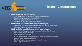 Team - Contractors
• Contractors are not employees
• They work under a Contract or Consulting Agreement
• Paid for deliverables or hours worked
• Contractors pay all their own taxes
• W-9 form at start, file 1099 each tax year
• Contractors can’t be treated same as employees
• Otherwise, risk being reclassified by Dept. of Labor as employees
• Results in big tax consequences for you
• IRS Criteria for considering someone as employee
• Uses your tools, equipment, or materials instead of their own
• Receives on-the-job training
• Must follow hours you set
• Is told not just what must be done but how the work must be done
• Hires or supervises your workers
• Receives health insurance, sick pay, vacation pay
• Gets a regular paycheck
 