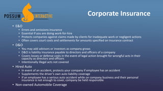 Corporate Insurance
• E&O
• Errors and omissions insurance
• Essential if you are doing work-for-hire
• Protects companies against claims made by clients for inadequate work or negligent actions
• Often covers court costs and settlements for amounts specified on insurance contract
• D&O
• You may add advisors or investors as company grows
• D&O is liability insurance payable to directors and officers of a company
• Covers losses or defense costs in the event of legal action brought for wrongful acts in their
capacity as directors and officers
• Intentionally illegal acts not covered
• Hired Auto
• In event of an accident, protects your company if employee has an accident
• Supplements the driver’s own auto liability coverage
• If an employee has a serious auto accident while on company business and their personal
insurance is not enough to cover, company be held responsible
• Non-owned Automobile Coverage
 