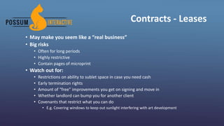 Contracts - Leases
• May make you seem like a “real business”
• Big risks
• Often for long periods
• Highly restrictive
• Contain pages of microprint
• Watch out for:
• Restrictions on ability to sublet space in case you need cash
• Early termination rights
• Amount of “free” improvements you get on signing and move in
• Whether landlord can bump you for another client
• Covenants that restrict what you can do
• E.g. Covering windows to keep out sunlight interfering with art development
 