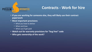 Contracts - Work for hire
• If you are working for someone else, they will likely use their contract
paperwork
• Most important provisions
• What you have to deliver
• When and how
• When you’ll get paid
• Watch out for warranty provisions for “bug free” code
• Who gets ownership of the work?
 