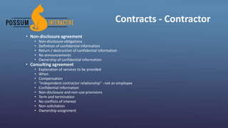 Contracts - Contractor
• Non-disclosure agreement
• Non-disclosure obligations
• Definition of confidential information
• Return / destruction of confidential information
• No announcements
• Ownership of confidential information
• Consulting agreement
• Explanation of services to be provided
• When
• Compensation
• “Independent contractor relationship” - not an employee
• Confidential information
• Non-disclosure and non-use provisions
• Term and termination
• No conflicts of interest
• Non-solicitation
• Ownership assignment
 
