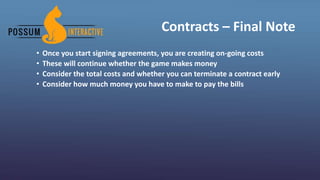 Contracts – Final Note
• Once you start signing agreements, you are creating on-going costs
• These will continue whether the game makes money
• Consider the total costs and whether you can terminate a contract early
• Consider how much money you have to make to pay the bills
 