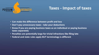 Taxes - Impact of taxes
• Can make the difference between profit and loss
• Don’t pay unnecessary taxes - take your deductions
• Know if you are paying business taxes as an individual or paying business
taxes separately
• Penalties are potentially large for trivial infractions like filing late
• Federal and state rules apply BUT terminology is different
 