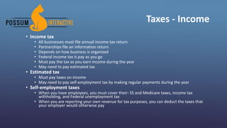 Taxes - Income
• Income tax
• All businesses must file annual income tax return
• Partnerships file an information return
• Depends on how business is organized
• Federal income tax is pay as you go
• Must pay the tax as you earn income during the year
• May need to pay estimated tax
• Estimated tax
• Must pay taxes on income
• May need to pay self-employment tax by making regular payments during the year
• Self-employment taxes
• When you have employees, you must cover their: SS and Medicare taxes, income tax
withholding, and Federal unemployment tax
• When you are reporting your own revenue for tax purposes, you can deduct the taxes that
your employer would otherwise pay
 