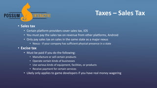Taxes – Sales Tax
• Sales tax
• Certain platform providers cover sales tax, iOS
• You must pay the sales tax on revenue from other platforms, Android
• Only pay sales tax on sales in the same state as a major nexus
• Nexus - if your company has sufficient physical presence in a state
• Excise tax
• Must be paid if you do the following:
• Manufacture or sell certain products
• Operate certain kinds of businesses
• Use various kinds of equipment, facilities, or products
• Receive payment for certain services
• Likely only applies to game developers if you have real money wagering
 