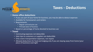 Taxes - Deductions
• Home office deductions
• If you use part of your home for business, you may be able to deduct expenses
• Available for homeowners and renters
• Requirements
• Regular and exclusive use
• Principal place of business
• Based on percentage of home devoted to business use
• Travel
• Commuting expenses not deductible
• Side trips to customers or suppliers are deductible
• Only covers transportation expenses, not repairs
• Allowed deductions for food and lodging only if you are staying away from home (your
place of business) overnight
 