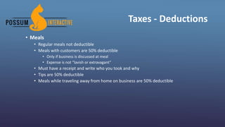 Taxes - Deductions
• Meals
• Regular meals not deductible
• Meals with customers are 50% deductible
• Only if business is discussed at meal
• Expense is not “lavish or extravagant”
• Must have a receipt and write who you took and why
• Tips are 50% deductible
• Meals while traveling away from home on business are 50% deductible
 