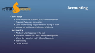 Accounting
• First steps
• Separate personal expenses from business expenses
• Required if you are a corporation
• Good recordkeeping helps defend you during an audit
• Manage tax and business bills more efficiently
• Accounting
• All about what happened in the past
• How much revenue did I earn? Revenue Recognition
• Where did I spend my cash? Chart of Accounts
• Bookkeeping
• Cash v. accrual
 