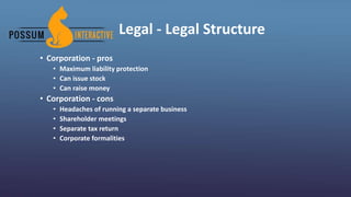 Legal - Legal Structure
• Corporation - pros
• Maximum liability protection
• Can issue stock
• Can raise money
• Corporation - cons
• Headaches of running a separate business
• Shareholder meetings
• Separate tax return
• Corporate formalities
 
