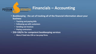 Financials – Accounting
• Bookkeeping - the act of tracking all of the financial information about your
business
• Tracking and paying bills
• Following up with customers
• Sending out invoices
• Paying contractors
• $50-100/hr for competent bookkeeping services
• More if tied into CPA or tax prep firms
 