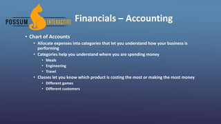 Financials – Accounting
• Chart of Accounts
• Allocate expenses into categories that let you understand how your business is
performing
• Categories help you understand where you are spending money
• Meals
• Engineering
• Travel
• Classes let you know which product is costing the most or making the most money
• Different games
• Different customers
 