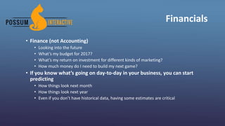 Financials
• Finance (not Accounting)
• Looking into the future
• What’s my budget for 2017?
• What’s my return on investment for different kinds of marketing?
• How much money do I need to build my next game?
• If you know what’s going on day-to-day in your business, you can start
predicting
• How things look next month
• How things look next year
• Even if you don’t have historical data, having some estimates are critical
 