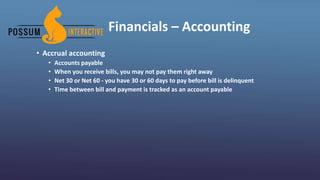 Financials – Accounting
• Accrual accounting
• Accounts payable
• When you receive bills, you may not pay them right away
• Net 30 or Net 60 - you have 30 or 60 days to pay before bill is delinquent
• Time between bill and payment is tracked as an account payable
 