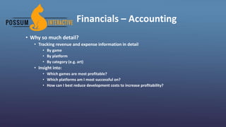 Financials – Accounting
• Why so much detail?
• Tracking revenue and expense information in detail
• By game
• By platform
• By category (e.g. art)
• Insight into:
• Which games are most profitable?
• Which platforms am I most successful on?
• How can I best reduce development costs to increase profitability?
 