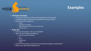 Examples
• FTP Game Example
• FTP game on Android / iOS that will monetize via virtual goods
• Comparable game performance available from many sources
• Estimate revenue based on:
• Players
• Conversion to paying
• ARPPU (Ave Revenue Per Purchasing User)
• Total Revenue
• Daily Ops
• Revenue & Expenses - this is your BUDGET
• Figure out your expected expenses:
• Cost per install (marketing)
• Art
• Music
• Engineering
• Design
• As each month passes, see how you are performing against expectations
• Make smart operational adjustments
 