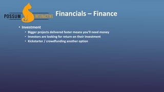 Financials – Finance
• Investment
• Bigger projects delivered faster means you’ll need money
• Investors are looking for return on their investment
• Kickstarter / crowdfunding another option
 