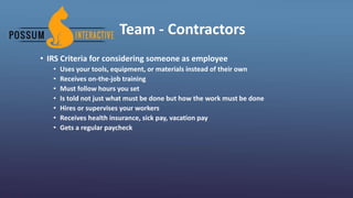 Team - Contractors
• IRS Criteria for considering someone as employee
• Uses your tools, equipment, or materials instead of their own
• Receives on-the-job training
• Must follow hours you set
• Is told not just what must be done but how the work must be done
• Hires or supervises your workers
• Receives health insurance, sick pay, vacation pay
• Gets a regular paycheck
 