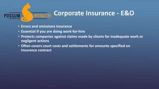 Corporate Insurance - E&O
• Errors and omissions insurance
• Essential if you are doing work-for-hire
• Protects companies against claims made by clients for inadequate work or
negligent actions
• Often covers court costs and settlements for amounts specified on
insurance contract
 