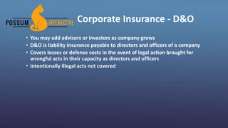 Corporate Insurance - D&O
• You may add advisors or investors as company grows
• D&O is liability insurance payable to directors and officers of a company
• Covers losses or defense costs in the event of legal action brought for
wrongful acts in their capacity as directors and officers
• Intentionally illegal acts not covered
 