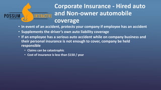 Corporate Insurance - Hired auto
and Non-owner automobile
coverage
• In event of an accident, protects your company if employee has an accident
• Supplements the driver’s own auto liability coverage
• If an employee has a serious auto accident while on company business and
their personal insurance is not enough to cover, company be held
responsible
• Claims can be catastrophic
• Cost of insurance is less than $150 / year
 