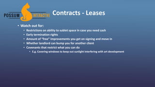 Contracts - Leases
• Watch out for:
• Restrictions on ability to sublet space in case you need cash
• Early termination rights
• Amount of “free” improvements you get on signing and move in
• Whether landlord can bump you for another client
• Covenants that restrict what you can do
• E.g. Covering windows to keep out sunlight interfering with art development
 