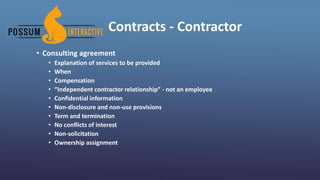 Contracts - Contractor
• Consulting agreement
• Explanation of services to be provided
• When
• Compensation
• “Independent contractor relationship” - not an employee
• Confidential information
• Non-disclosure and non-use provisions
• Term and termination
• No conflicts of interest
• Non-solicitation
• Ownership assignment
 
