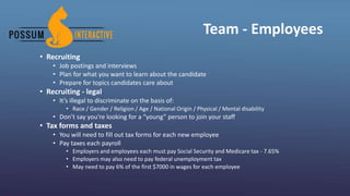 Team - Employees
• Recruiting
• Job postings and interviews
• Plan for what you want to learn about the candidate
• Prepare for topics candidates care about
• Recruiting - legal
• It’s illegal to discriminate on the basis of:
• Race / Gender / Religion / Age / National Origin / Physical / Mental disability
• Don’t say you’re looking for a “young” person to join your staff
• Tax forms and taxes
• You will need to fill out tax forms for each new employee
• Pay taxes each payroll
• Employers and employees each must pay Social Security and Medicare tax - 7.65%
• Employers may also need to pay federal unemployment tax
• May need to pay 6% of the first $7000 in wages for each employee
 