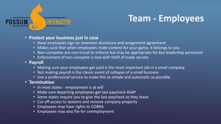 Team - Employees
• Protect your business just in case
• Have employees sign an invention disclosure and assignment agreement
• Makes sure that when employees make content for your game, it belongs to you
• Non-competes are non-trivial to enforce but may be appropriate for key leadership personnel
• Enforcement of non-compete is tied with theft of trade secrets
• Payroll
• Making sure your employees get paid is the most important job in a small company
• Not making payroll is the classic event of collapse of a small business
• Use a professional service to make this as simple and automatic as possible
• Termination
• In most states - employment is at will
• Make sure departing employees get last paycheck ASAP
• Some states require you to give the last paycheck as they leave
• Cut off access to systems and remove company property
• Employees may have rights to COBRA
• Employees may also file for unemployment
 