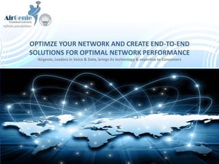 OPTIMZE YOUR NETWORK AND CREATE END-TO-END
SOLUTIONS FOR OPTIMAL NETWORK PERFORMANCE
Airgenie, Leaders in Voice & Data, brings its technology & expertise to Consumers
infinite possibilities
 