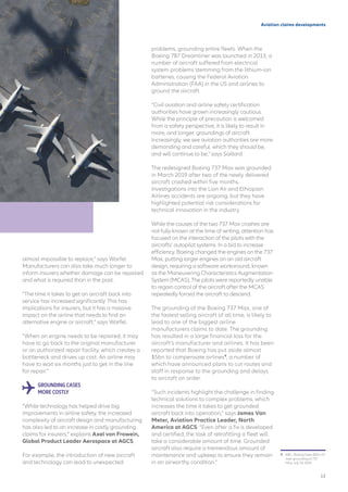 Aviation claims developments
almost impossible to replace,” says Warfel.
Manufacturers can also take much longer to
inform insurers whether damage can be repaired
and what is required than in the past.
“The time it takes to get an aircraft back into
service has increased significantly. This has
implications for insurers, but it has a massive
impact on the airline that needs to find an
alternative engine or aircraft,” says Warfel.
“When an engine needs to be repaired, it may
have to go back to the original manufacturer
or an authorized repair facility, which creates a
bottleneck and drives up cost. An airline may
have to wait six months just to get in the line
for repair.”
GROUNDING CASES
MORE COSTLY
“While technology has helped drive big
improvements in airline safety, the increased
complexity of aircraft design and manufacturing
has also led to an increase in costly grounding
claims for insurers,” explains Axel von Frowein,
Global Product Leader Aerospace at AGCS.
For example, the introduction of new aircraft
and technology can lead to unexpected
problems, grounding entire fleets. When the
Boeing 787 Dreamliner was launched in 2013, a
number of aircraft suffered from electrical
system problems stemming from the lithium-ion
batteries, causing the Federal Aviation
Administration (FAA) in the US and airlines to
ground the aircraft.
“Civil aviation and airline safety certification
authorities have grown increasingly cautious.
While the principle of precaution is welcomed
from a safety perspective, it is likely to result in
more, and longer, groundings of aircraft.
Increasingly, we see aviation authorities are more
demanding and careful, which they should be,
and will continue to be,” says Saillard.
The redesigned Boeing 737 Max was grounded
in March 2019 after two of the newly delivered
aircraft crashed within five months.
Investigations into the Lion Air and Ethiopian
Airlines accidents are ongoing, but they have
highlighted potential risk considerations for
technical innovation in the industry.
While the causes of the two 737 Max crashes are
not fully known at the time of writing, attention has
focused on the interaction of the pilots with the
aircrafts’ autopilot systems. In a bid to increase
efficiency, Boeing changed the engines on the 737
Max, putting larger engines on an old aircraft
design, requiring a software workaround, known
as the Maneuvering Characteristics Augmentation
System (MCAS). The pilots were reportedly unable
to regain control of the aircraft after the MCAS
repeatedly forced the aircraft to descend.
The grounding of the Boeing 737 Max, one of
the fastest selling aircraft of all time, is likely to
lead to one of the biggest airline
manufacturers claims to date. The grounding
has resulted in a large financial loss for the
aircraft’s manufacturer and airlines. It has been
reported that Boeing has put aside almost
$5bn to compensate airlines9
, a number of
which have announced plans to cut routes and
staff in response to the grounding and delays
to aircraft on order.
“Such incidents highlight the challenge in finding
technical solutions to complex problems, which
increases the time it takes to get grounded
aircraft back into operation,” says James Van
Meter, Aviation Practice Leader, North
America at AGCS. “Even after a fix is developed
and certified, the task of retrofitting a fleet will
take a considerable amount of time. Grounded
aircraft also require a tremendous amount of
maintenance and upkeep to ensure they remain
in an airworthy condition.”
9	 BBC, Boeing takes $5bn hit
over grounding of 737
Max, July 19, 2019
13
 