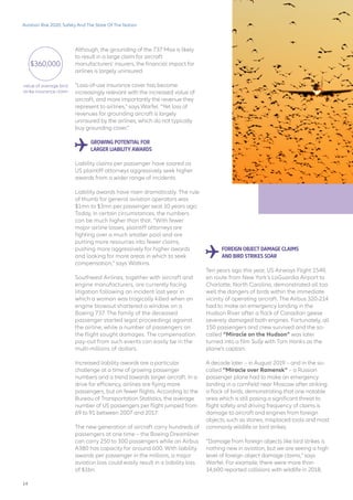 Aviation Risk 2020: Safety And The State Of The Nation
Although, the grounding of the 737 Max is likely
to result in a large claim for aircraft
manufacturers’ insurers, the financial impact for
airlines is largely uninsured.
“Loss-of-use insurance cover has become
increasingly relevant with the increased value of
aircraft, and more importantly the revenue they
represent to airlines,” says Warfel. “Yet loss of
revenues for grounding aircraft is largely
uninsured by the airlines, which do not typically
buy grounding cover.”
GROWING POTENTIAL FOR
LARGER LIABILITY AWARDS
Liability claims per passenger have soared as
US plaintiff attorneys aggressively seek higher
awards from a wider range of incidents.
Liability awards have risen dramatically. The rule
of thumb for general aviation operators was
$1mn to $3mn per passenger seat 10 years ago.
Today, in certain circumstances, the numbers
can be much higher than that. “With fewer
major airline losses, plaintiff attorneys are
fighting over a much smaller pool and are
putting more resources into fewer claims,
pushing more aggressively for higher awards
and looking for more areas in which to seek
compensation,” says Watkins.
Southwest Airlines, together with aircraft and
engine manufacturers, are currently facing
litigation following an incident last year in
which a woman was tragically killed when an
engine blowout shattered a window on a
Boeing 737. The family of the deceased
passenger started legal proceedings against
the airline, while a number of passengers on
the flight sought damages. The compensation
pay-out from such events can easily be in the
multi-millions of dollars.
Increased liability awards are a particular
challenge at a time of growing passenger
numbers and a trend towards larger aircraft. In a
drive for efficiency, airlines are flying more
passengers, but on fewer flights. According to the
Bureau of Transportation Statistics, the average
number of US passengers per flight jumped from
69 to 91 between 2007 and 2017.
The new generation of aircraft carry hundreds of
passengers at one time – the Boeing Dreamliner
can carry 250 to 300 passengers while an Airbus
A380 has capacity for around 600. With liability
awards per passenger in the millions, a major
aviation loss could easily result in a liability loss
of $1bn.
FOREIGN OBJECT DAMAGE CLAIMS
AND BIRD STRIKES SOAR
Ten years ago this year, US Airways Flight 1549,
en route from New York’s LaGuardia Airport to
Charlotte, North Carolina, demonstrated all too
well the dangers of birds within the immediate
vicinity of operating aircraft. The Airbus 320-214
had to make an emergency landing in the
Hudson River after a flock of Canadian geese
severely damaged both engines. Fortunately, all
150 passengers and crew survived and the so-
called “Miracle on the Hudson” was later
turned into a film Sully with Tom Hanks as the
plane’s captain.
A decade later – in August 2019 – and in the so-
called “Miracle over Ramensk” – a Russian
passenger plane had to make an emergency
landing in a cornfield near Moscow after striking
a flock of birds, demonstrating that one notable
area which is still posing a significant threat to
flight safety and driving frequency of claims is
damage to aircraft and engines from foreign
objects, such as stones, misplaced tools and most
commonly wildlife or bird strikes.
“Damage from foreign objects like bird strikes is
nothing new in aviation, but we are seeing a high
level of foreign object damage claims,” says
Warfel. For example, there were more than
14,600 reported collisions with wildlife in 2018,
value of average bird
strike insurance claim
$360,000
14
 