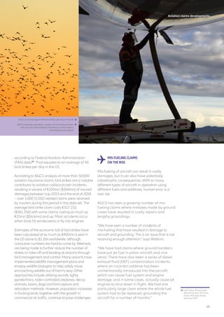 Aviation claims developments
according to Federal Aviation Administration
(FAA) data10
. That equates to an average of 40
bird strikes per day in the US.
According to AGCS analysis of more than 50,000
aviation insurance claims, bird strikes are a notable
contributor to aviation collision/crash incidents,
resulting in excess of €330mn ($364mn) of insured
damages between July 2013 and the end of 2018
– over 1,000 (1,032) related claims were received
by insurers during this period in this data set. The
average bird strike claim costs €327, 232
($361,356) with some claims costing as much as
€15mn ($16.6mn) and up. Most accidents occur
when birds hit windscreens or fly into engines.
Estimates of the economic toll of bird strikes have
been calculated at as much as $400mn a year in
the US alone to $1.2bn worldwide, although
conclusive numbers are hard to come by. Attempts
are being made to further reduce the number of
strikes on take-off and landing at airports through
bird management and control. Many airports have
implemented wildlife management plans and
employ wildlife biologists to help safely move
encroaching wildlife out of harm’s way. Other
approaches include utilizing sounds, lights,
pyrotechnics, radio-controlled airplanes, decoy
animals, lasers, dogs and bird capture and
relocation methods. However, population increases
in flocking birds, together with the growth in
commercial air traffic, continue to pose challenges.
MIS-FUELING CLAIMS
ON THE RISE
Mis-fueling of aircraft can result in costly
damages, but it can also have potentially
catastrophic consequences. With so many
different types of aircraft in operation using
different fuels and additives, human error is a
real risk.
AGCS has seen a growing number of mis-
fueling claims where mistakes made by ground
crews have resulted in costly repairs and
lengthy groundings.
“We have seen a number of incidents of
mis‑fueling that have resulted in damage to
aircraft and grounding. This is an issue that is not
receiving enough attention,” says Watkins.
“We have had claims where ground handlers
have put jet fuel in piston aircraft and vice
versa. There have also been a series of diesel
exhaust fluid (DEF) contamination incidents,
where an incorrect additive has been
unintentionally introduced into the aircraft,
which can cause fuel system and engine
damage, and in some cases, actually cause jet
engines to shut down in flight. We had one
particularly large claim where the whole fuel
system had to be replaced, grounding the
aircraft for a number of months.”
10	 USA Today, Planes Strike
Birds More Than 40 Times
A Day, FAA Data Shows,
February 2019
There is an average of 40 bird strikes per day in the US
AGCS is seeing a growing number of mis-fueling claims
with ground crew mistakes resulting in costly repairs
and lengthy groundings


15
 