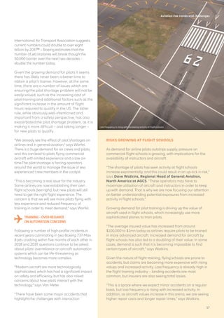 International Air Transport Association suggests
current numbers could double to over eight
billion by 203713
– Boeing estimates that the
number of jet airplanes will break though the
50,000 barrier over the next two decades -
double the number today.
Given the growing demand for pilots it seems
there has likely never been a better time to
obtain a pilot’s license. However, at the same
time, there are a number of issues which are
ensuring the pilot shortage problem will not be
easily solved, such as the increasing cost of
pilot training and additional factors such as the
significant increase in the amount of flight
hours required to qualify in the US. The latter
rule, while obviously well-intentioned and
important from a safety perspective, has also
exacerbated the pilot shortage problem, as it is
making it more difficult – and taking longer –
for new pilots to qualify.
“We already see the effect of pilot shortages on
airlines and in general aviation,” says Warfel.
There is a huge demand for air crews and pilots,
and this can lead to pilots flying commercial
aircraft with limited experience and a low air-
time.The pilot shortage is forcing operators
around the world to manage the issue of less
experienced crew members in the cockpit.
“This is becoming a real issue for the industry.
Some airlines are now establishing their own
flight schools (see right), but new pilots will still
need to get the right flight experience. The
concern is that we will see more pilots flying with
less experience and reduced frequency of
training in order to meet demand,” says Warfel.
TRAINING – OVER-RELIANCE
ON AUTOMATION CONCERNS
Following a number of high-profile incidents in
recent years culminating in two Boeing 737 Max
8 jets crashing within five months of each other in
2018 and 2019, questions continue to be asked
about pilots’ overreliance on aircraft automation
systems which can be life-threatening as
technology becomes more complex.
“Modern aircraft are more technologically
sophisticated, which has had a significant impact
on safety and efficiency, but has also raised
concerns about how pilots interact with the
technology,” says Van Meter.
“There have been some major accidents that
highlight the challenges with interaction
Aviation risk trends and challenges
RISKS GROWING AT FLIGHT SCHOOLS
As demand for airline pilots outstrips supply, pressure on
commercial flight schools is growing, with implications for the
availability of instructors and aircraft.
“The shortage of pilots has seen activity at flight schools
increase exponentially, and this could result in an up-tick in risk,”
says Dave Watkins, Regional Head of General Aviation,
North America at AGCS. “These operators may have to
maximize utilization of aircraft and instructors in order to keep
up with demand. That is why we are now focusing our attention
on better understanding potential exposures from increased
activity in flight schools.”
Growing demand for pilot training is driving up the value of
aircraft used in flight schools, which increasingly use more
sophisticated planes to train pilots.
“The average insured value has increased from around
$100,000 to $1mn today as airlines require pilots to be trained
in more advanced aircraft. Increased demand for aircraft by
flight schools has also led to a doubling of their value. In some
cases, demand is such that it is becoming impossible to find
certain types of aircraft,” says Watkins.
Given the nature of flight training, flying schools are prone to
accidents, but claims are becoming more expensive with rising
values and increased activity. Loss frequency is already high in
the flight training industry – landing accidents are most
common, but insurers are also seeing total losses.
“This is a space where we expect minor accidents on a regular
basis, but loss frequency is rising with increased activity. In
addition, as aircraft values increase in this arena, we are seeing
higher repair costs and longer repair times,” says Watkins.
Loss frequency is rising with increasing activity at flight schools
17
 