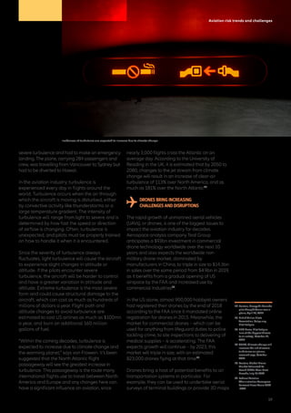 Aviation risk trends and challenges
severe turbulence and had to make an emergency
landing. The plane, carrying 284 passengers and
crew, was travelling from Vancouver to Sydney but
had to be diverted to Hawaii.
In the aviation industry, turbulence is
experienced every day in flights around the
world. Turbulence occurs when the air through
which the aircraft is moving is disturbed, either
by convective activity like thunderstorms or a
large temperature gradient. The intensity of
turbulence will range from light to severe and is
determined by how fast the speed or direction
of airflow is changing. Often, turbulence is
unexpected, and pilots must be properly trained
on how to handle it when it is encountered.
Since the severity of turbulence always
fluctuates, light turbulence will cause the aircraft
to experience slight changes in attitude or
altitude. If the pilots encounter severe
turbulence, the aircraft will be harder to control
and have a greater variation in attitude and
altitude. Extreme turbulence is the most severe
form and could cause structural damage to the
aircraft, which can cost as much as hundreds of
millions of dollars a year. Flight path and
altitude changes to avoid turbulence are
estimated to cost US airlines as much as $100mn
a year, and burn an additional 160 million
gallons of fuel.
“Within the coming decades, turbulence is
expected to increase due to climate change and
the warming planet,” says von Frowein. It’s been
suggested that the North Atlantic flight
passageway will see the greatest increase in
turbulence. This passageway is the route many
international flights use to travel between North
America and Europe and any changes here can
have a significant influence on aviation, since
nearly 3,000 flights cross the Atlantic on an
average day. According to the University of
Reading in the UK, it is estimated that by 2050 to
2080, changes to the jet stream from climate
change will result in an increase of clear-air
turbulence of 113% over North America, and as
much as 181% over the North Atlantic17
.
DRONES BRING INCREASING
CHALLENGES AND DISRUPTIONS
The rapid growth of unmanned aerial vehicles
(UAVs), or drones, is one of the biggest issues to
impact the aviation industry for decades.
Aerospace analysis company Teal Group
anticipates a $93bn investment in commercial
drone technology worldwide over the next 10
years and also expects the worldwide non-
military drone market, dominated by
manufacturers in China, to triple in size to $14.3bn
in sales over the same period from $4.9bn in 2019,
as it benefits from a gradual opening of US
airspace by the FAA and increased use by
commercial industries18
.
In the US alone, almost 900,000 hobbyist owners
had registered their drones by the end of 2018
according to the FAA since it mandated online
registration for drones in 2015. Meanwhile, the
market for commercial drones – which can be
used for anything from lifeguard duties to police
tackling crime, to site inspections to delivering of
medical supplies – is accelerating. The FAA
expects growth will continue – by 2023, this
market will triple in size, with an estimated
823,000 drones flying at that time19
.
Drones bring a host of potential benefits to air
transportation systems in particular. For
example, they can be used to undertake aerial
surveys of terminal buildings or provide 3D maps
14	Reuters, Sleepy Air Canada
pilot thought Venus was a
plane, April 16, 2012
15	British Airline Pilots
Association, balpa.org,
Pilot Fatigue
16	BBC News, Pilot fatigue
‘one of the biggest threats
to air safety’, October 11,
2012
17	 CNBC, Climate change will
increase the risk of severe
turbulence on planes,
research says, October
2017
18	 Reuters, Global Drone
Market Estimated To
Reach $14bn Over Next
Decade, July 17, 2019
19	 Federal Aviation
Administration Aerospace
Forecast Fiscal Years 2019
-2039
Incidences of turbulence are expected to increase due to climate change
19
 