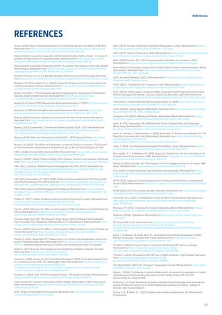 Airbus. (2018, May). A Statistical Analysis of Commercial Aviation Accidents 1958-2017.
Retrieved from https://www.airbus.com/content/dam/corporate-topics/publications/
safety-first/Airbus-Commercial-Aviation-Accidents-1958-2017.pdf
Allianz Global Corporate & Specialty. (2014) Global Aviation Safety Study – A review of
60 years of improvement in aviation safety. Retrieved from https://www.agcs.allianz.
com/assets/PDFs/Reports/AGCS-Global-Aviation-Safety-Study-2014.pdf
Allianz Global Corporate & Specialty (2019). Six aviation loss trends on the radar, Global
Risk Dialogue. Retrieved from https://www.agcs.allianz.com/content/dam/onemarket-
ing/agcs/agcs/grd/AGCS-GRD-Winter-Spring-2019.pdf
Aviation Partners, Inc. (n.d.). Blended Winglet Performance and Technology Retrieved
from http://www.aviationpartners.com/aircraft-winglets/performance-and-technology/
Baldacci, M., & McLaughlin, E. C. (2018, August 02). Experts say full survival rates in air
crashes grow more common. Retrieved from https://www.cnn.com/2018/08/01/ameri-
cas/aeromexico-plane-durango/index.html
Berecz, M. (2017). 7 Technological Advances Changing the Landscape of the Aviation
Industry. Avionics International. Retrieved from https://www.aviationtoday.
com/2017/04/03/7-advances-changing-landscape-aviation-industry/
Boeing (n.d.). New ETOPS Regulations Retrieved November 27, 2018 http://www.boeing.
com/commercial/aeromagazine/aero_22/etops_story.html
Boeing (n.d.). Blended Winglets Improve Performance Retrieved from https://www.
boeing.com/commercial/aeromagazine/articles/qtr_03_09/article_03_1.html
Boeing. (2018, October). Statistical Summary of Commercial Jet Airplane Accidents.
Retrieved from https://www.boeing.com/resources/boeingdotcom/company/about_
bca/pdf/statsum.pdf
Boeing. (2018, September). Commercial Market Outlook 2018 – 2037. Retrieved from
http://www.boeing.com/resources/boeingdotcom/commercial/market/commer-
cial-market-outlook/assets/downloads/2018-cmo-09-11.pdf
Boeing. (2018). Pilot and Technician Outlook 2018 – 2037. Retrieved from http://www.
boeing.com/commercial/market/pilot-technician-outlook/2018-pilot-outlook/
Brown, J. P. (2017). The Effect of Automation on Human Factors in Aviation. The Journal
of Instrumentation, Automation and Systems,3 (2), 31-46. doi:10.21535/jias.v3i2.916
EASA. (2018). Annual Safety Review 2018. Retrieved from https://www.easa.europa.eu/
sites/default/files/dfu/218346_EASA_ASR_2018_SUMMARY.pdf
Evans, D. (2005). Safety: Perils of Single-Point Failures. Avionics International. Retrieved
from https://www.aviationtoday.com/2005/06/01/safety-perils-of-single-point-failures/
FAA. (2011, January). Wildlife Hazard Management 14 CFR 139.337. Retrieved from
https://www.faa.gov/documentLibrary/media/Advisory_Circular/150-5380-6C.pdf-
https://www.gpo.gov/fdsys/granule/CFR-2011-title14-vol3/
CFR-2011-title14-vol3-sec139-337
FAA. (2015, November 17). SAFO 15011: Roles and Responsibilities for Pilot Flying (PF)
and Pilot Monitoring (PM). Retrieved from https://www.faa.gov/other_visit/aviation_in-
dustry/airline_operators/airline_safety/safo/all_safos/media/2015/SAFO15011.pdf
FAA. (2016, January). Risk Management Handbook. Retrieved from https://www.faa.
gov/regulations_policies/handbooks_manuals/aviation/media/risk_management_hb_
change_1.pdf
Flatley, D. (2017). Safety Incidents Involving Civilian Drones Are Surging. Retrieved from
https://www.bloomberg.com/news/articles/2017-12-05/
safety-incidents-rise-along-with-popularity-of-civilian-drones
Florian. (2018, February 11). Why is a (jet) engine in flight shutdown so critical? [web log
chain]. Retrieved from https://aviation.stackexchange.com/questions/48523/
why-is-a-jet-engine-in-flight-shutdown-so-critical
Fortune (2018, April 18). ‘We Shouldn’t Stop Flying.’ What to Make of the Southwest
Plane Accident That Shattered a Remarkable U.S. Safety Record. Retrieved from http://
fortune.com/2018/04/18/southwest-plane-accident-safety-record/
Florian. (2018, February 11). Why is a (jet) engine in flight shutdown so critical? [web log
chain]. Retrieved from https://aviation.stackexchange.com/questions/48523/
why-is-a-jet-engine-in-flight-shutdown-so-critical
Halsey, A. (2013, November 20th
). Reports say U.S. airports are dangerously close to ca-
pacity. The Washington Post. Retrieved from https://www.washingtonpost.com/local/
traffican dcommuting/reports-say-us-airports-are-dangerously-close-to-capacity
Hope, A. (2017, August). The complex process behind your flight’s schedule, Traveler.
Retrieved from https://www.cntraveler.com/story/
the-complex-process-behind-your-flights-schedule
Horton, A. (2018, January 2). Air Travel Was Miserable in 2017, but at least Nobody Died
in a Commercial Jet Crash. The Washington Post. Retrieved from https://www.washing-
tonpost.com/news/dr-gridlock/wp/2018/01/02/
air-travel-was-miserable-in-2017-but-at-least-nobody-died-in-a-commercial-jet-
crash/?noredirect=on&utm_term=.858d6c6a5b02
Houston, S. (2018, July). The Pilot Fatigue Problem. The Balance Careers. Retrieved from
https://www.thebalancecareers.com/the-pilot-fatigue-problem-282930
International Air Transport Association (IATA). (2018). Safety Report 2017 Issued April
2018. Retrieved from https://aviation-safety.net/airlinesafety/industry/reports/IATA-
safety-report-2017.pdf
IATA. (2018). Airline Safety Performance. Retrieved from https://www.iata.org/press-
room/pr/Pages/2018-02-22-01.aspx
IATA. (2012). Airlines to Welcome 3.6 Billion Passengers in 2016. Retrieved from https://
www.iata.org/pressroom/pr/Pages/2018-02-22-01.aspx
IATA. (2017). Airport of the future. IATA. Retrieved from https://www.iata.org/whatwedo/
ops-infra/airport-infrastructure/documents/aof_brochure_02.pdf
IATA. (2018, October 24th
). IATA forecast predicts 8.2 billion air travelers in 2037.
Retrieved from https://www.iata.org/pressroom/pr/Pages/2018-10-24-02.aspx
International Civil Aviation Organization (ICAO). (2013). State of Global Aviation Safety
2013 edition. Retrieved from https://www.icao.int/safety/CMAForum/Documents/
USOAP_REPORT_2013-2016.pdf
ICAO. Accident Statistics. (2017). Retrieved from https://www.icao.int/safety/iStars/
Pages/Accident-Statistics.aspx.
ICAO. (2017). The World of Air Transport in 2017. Retrieved from https://www.icao.int/
annual-report-2017/Pages/the-world-of-air-transport-in-2017.aspx
ICAO. (2016). Safety report: Universal Safety Oversight Audit Programme Continuous
Monitoring Approach Results 1 January 2013 to 31 December 2015. Retrieved from
https://www.icao.int/safety/CMAForum/Documents/USOAP_REPORT_2013-2016.pdf
ICAO (2017). Aviation Benefits Retrieved November 27, 2018 https://www.icao.int/sus-
tainability/Documents/AVIATION-BENEFITS-2017-web.pdf
ICAO. (2018a). Safety Report 2018 edition. Retrieved from https://www.icao.int/safety/
Documents/ICAO_SR_2018_30082018.pdf
Lacagnina, M. (2007). Defusing the Ramp. Aerosafety World. Retrieved from https://
flightsafety.org/wp-content/uploads/2016/09/asw_may07_p20-24.pdf.
Levin, A. (2017, November 28). FAA Warns of Drone Collision Risks with Airplanes.
Bloomberg. Retrieved from https://www.bloomberg.com/news/articles/2017-11-28/
faa-warns-of-drone-collision-risks-with-airplanes-as-use-grows
Levin, A., Johnson, J., & Suhartono, H. (2018, November 7). Boeing Issues Bulletin for 737
Max After Indonesia Jet Crash. Bloomberg. Retrieved from https://www.bloomberg.
com/news/articles/2018-11-07/
boeing-issues-bulletin-for-737-max-after-indonesia-jet-crash
Lister, J. (2018). The Relationship between Profit & Risk. Chron. Retrieved from https://
smallbusiness.chron.com/relationship-between-profit-risk-36050.html
McLaughlin, E. C. & Baldacci, M. (2018, August 2). Experts Say Full Survival Rates in Air
Crashes Grow More Common. CNN. Retrieved from https://www.cnn.com/2018/08/01/
americas/aeromexico-plane-durango/index.html
Moore, K. (2012, October 11). Pilot fatigue ‘one of the biggest threats to air safety’. BBC
News. Retrieved from https://www.bbc.com/news/health-19837178
N.D. (2018). Current Unmanned Aircraft State Law Landscape. Retrieved from http://
www.ncsl.org/research/transportation/current-unmanned-aircraft-state-law-land-
scape.aspx#2
NTSB. (2017, August 2). Landing Approach to Taxiway at San Francisco International
Airport (SFO). Retrieved from https://www.ntsb.gov/investigations/Pages/DCA17IA148.
aspx
NTSB. (2017). US Civil Aviation Accident Statistics. Retrieved from https://www.ntsb.gov/
investigations/data/Pages/AviationDataStats2015.aspx
O’Donnell, M. J. (2017). Investigation of UAS Accidents and Incidents. Retrieved from
http://sites.nationalacademies.org/cs/groups/depssite/documents/webpage/
deps_183066.pdf
Pierobon, M. (2012). Covering the Ground. Aerosafety World. Retrieved from https://
flightsafety.org/wp-content/uploads/2016/09/asw_may07_p20-24.pdf
Skybrary. (2018). Turbulence. Retrieved from https://www.skybrary.aero/index.php/
Turbulence
SKYbrary Wiki. (n.d.). Retrieved from https://www.skybrary.aero/index.php/
Boeing_Annual_Summary_of_Commercial_Jet_Airplane_
Accidents?fbclid=IwAR1oSfmX5gl4HivqnwezZKPF5kDkwjZMIlHD6tMRmFLj31tJD_
H7NQokYWc
Stack, L. & Stevens, M (2018, April 17). Southwest Airlines Engine Explodes in Flight,
Killing a Passenger. The New York Times. Retrieved from https://www.nytimes.
com/2018/04/17/us/southwest-airlines-explosion.html
Trimble, S. (2014). One year later, no issues for the Boeing 787 battery redesign.
Retrieved from https://www.flightglobal.com/news/articles/
one-year-later-no-issues-for-boeing-787-battery-red-394664/
Trimble, S. (2014). GE-powered JAL 787 has in-flight shutdown. Flight Global. Retrieved
from https://www.flightglobal.com/news/articles/
ge-powered-jal-787-has-in-flight-shutdown-396807/
The World Bank. (2017). Air Transport, Passengers Carried. Retrieved from https://data.
worldbank.org/indicator/is.air.psgr
Weyer, J. (2016). Confidence in hybrid collaboration. An empirical investigation of pilots’
attitudes towards advanced automated aircraft. Safety Science,89, 167-179.
doi:10.1016/j.ssci.2016.05.008
Williams, E. D. (2018, November 6). Airport Wildlife Hazard Management. Lecture pre-
sented at MSA 619 Lecture 10 in Embry-Riddle Aeronautical University, College of
Aviation 140, Daytona Beach.
Young, S. B., & Wells, A. T. (2011). Airport planning & management. GE: McGraw Hill
Professional
References
REFERENCES
25
 