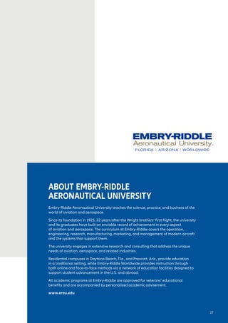 ABOUT EMBRY-RIDDLE
AERONAUTICAL UNIVERSITY
Embry-Riddle Aeronautical University teaches the science, practice, and business of the
world of aviation and aerospace.
Since its foundation in 1925, 22 years after the Wright brothers’ first flight, the university
and its graduates have built an enviable record of achievement in every aspect
of aviation and aerospace. The curriculum at Embry-Riddle covers the operation,
engineering, research, manufacturing, marketing, and management of modern aircraft
and the systems that support them.
The university engages in extensive research and consulting that address the unique
needs of aviation, aerospace, and related industries.
Residential campuses in Daytona Beach, Fla., and Prescott, Ariz., provide education
in a traditional setting, while Embry-Riddle Worldwide provides instruction through
both online and face-to-face methods via a network of education facilities designed to
support student advancement in the U.S. and abroad.
All academic programs at Embry-Riddle are approved for veterans’ educational
benefits and are accompanied by personalized academic advisement.
www.erau.edu
27
 