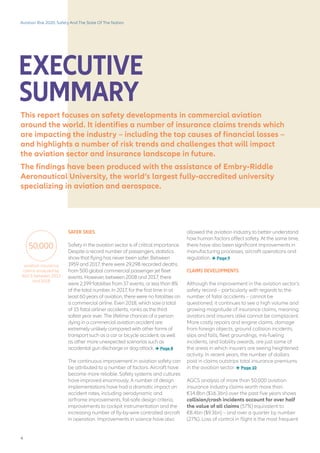 EXECUTIVE
SUMMARY
allowed the aviation industry to better understand
how human factors affect safety. At the same time,
there have also been significant improvements in
manufacturing processes, aircraft operations and
regulation.  Page 9
CLAIMS DEVELOPMENTS
Although the improvement in the aviation sector’s
safety record – particularly with regards to the
number of fatal accidents – cannot be
questioned, it continues to see a high volume and
growing magnitude of insurance claims, meaning
aviators and insurers alike cannot be complacent.
More costly repairs and engine claims, damage
from foreign objects, ground collision incidents,
slips and falls, fleet groundings, mis-fueling
incidents, and liability awards, are just some of
the areas in which insurers are seeing heightened
activity. In recent years, the number of dollars
paid in claims outstrips total insurance premiums
in the aviation sector.  Page 10
AGCS analysis of more than 50,000 aviation
insurance industry claims worth more than
€14.8bn ($16.3bn) over the past five years shows
collision/crash incidents account for over half
the value of all claims (57%) equivalent to
€8.4bn ($9.3bn) – and over a quarter by number
(27%). Loss of control in flight is the most frequent
Aviation Risk 2020: Safety And The State Of The Nation
This report focuses on safety developments in commercial aviation
around the world. It identifies a number of insurance claims trends which
are impacting the industry – including the top causes of financial losses –
and highlights a number of risk trends and challenges that will impact
the aviation sector and insurance landscape in future.
The findings have been produced with the assistance of Embry-Riddle
Aeronautical University, the world’s largest fully-accredited university
specializing in aviation and aerospace.
SAFER SKIES
Safety in the aviation sector is of critical importance.
Despite a record number of passengers, statistics
show that flying has never been safer. Between
1959 and 2017, there were 29,298 recorded deaths
from 500 global commercial passenger jet fleet
events. However, between 2008 and 2017, there
were 2,199 fatalities from 37 events, or less than 8%
of the total number. In 2017, for the first time in at
least 60 years of aviation, there were no fatalities on
a commercial airline. Even 2018, which saw a total
of 15 fatal airliner accidents, ranks as the third
safest year ever. The lifetime chances of a person
dying in a commercial aviation accident are
extremely unlikely compared with other forms of
transport such as a car or bicycle accident, as well
as other more unexpected scenarios such as
accidental gun discharge or dog attack.  Page 8
The continuous improvement in aviation safety can
be attributed to a number of factors. Aircraft have
become more reliable. Safety systems and cultures
have improved enormously. A number of design
implementations have had a dramatic impact on
accident rates, including aerodynamic and
airframe improvements, fail-safe design criteria,
improvements to cockpit instrumentation and the
increasing number of fly-by-wire controlled aircraft
in operation. Improvements in science have also
aviation insurance
claims analyzed by
AGCS between 2013
and 2018
50,000
4
 