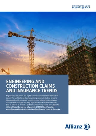 ALLIANZ GLOBAL CORPORATE & SPECIALTY
INSIGHTS @ AGCS
Engineering insurance is a highly specialized class of insurance that
covers the world’s largest construction projects, including airports,
high speed rail links, power plants and manufacturing complexes.
Such projects are typically very high value – the largest are in the
tens of billions of dollars – and can run for many years, even decades.
Allianz Global Corporate & Specialty (AGCS) identifies eight
emerging developments around engineering and construction risks.
ENGINEERING AND
CONSTRUCTION CLAIMS
AND INSURANCE TRENDS
 