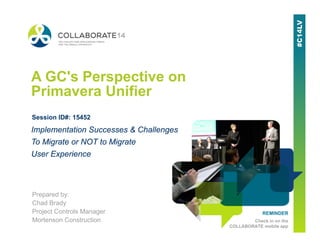 REMINDER
Check in on the
COLLABORATE mobile app
A GC's Perspective on
Primavera Unifier
Prepared by:
Chad Brady
Project Controls Manager
Mortenson Construction
Implementation Successes & Challenges
To Migrate or NOT to Migrate
User Experience
Session ID#: 15452
 